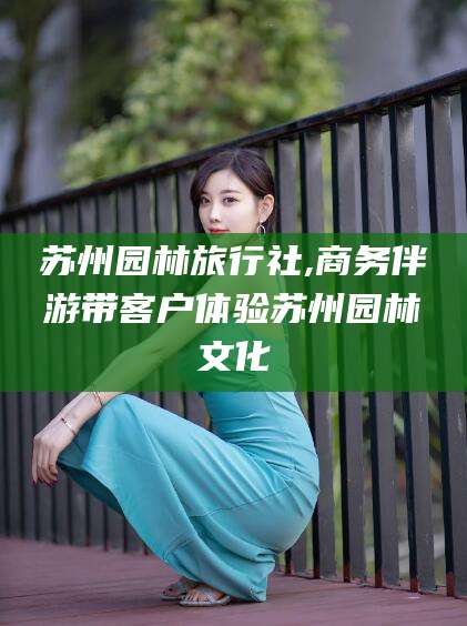 景德镇苏州园林旅行社,商务伴游带客户体验苏州园林文化