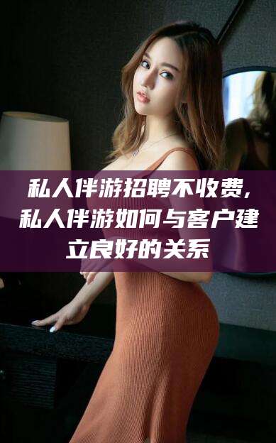 景德镇私人伴游招聘不收费,私人伴游如何与客户建立良好的关系