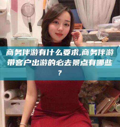 景德镇商务伴游有什么要求,商务伴游带客户出游的必去景点有哪些?