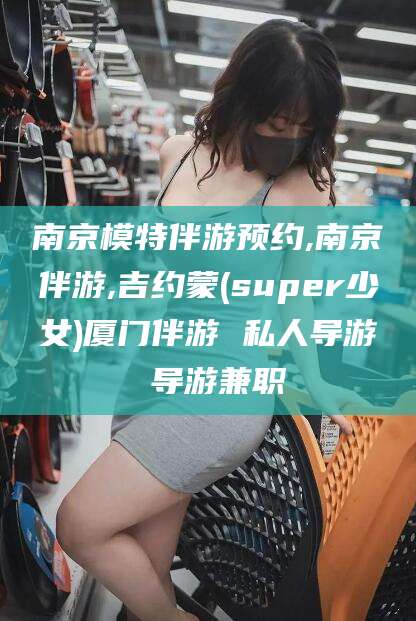 景德镇南京模特伴游预约,南京伴游,吉约蒙(super少女)厦门伴游 私人导游 导游兼职