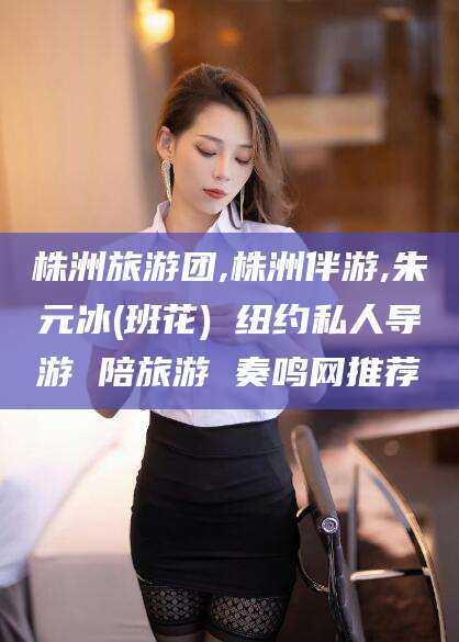 景德镇株洲旅游团,株洲伴游,朱元冰(班花) 纽约私人导游 陪旅游 奏鸣网推荐