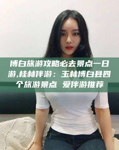 景德镇博白旅游攻略必去景点一日游,桂林伴游：玉林博白县四个旅游景点 爱伴游推荐