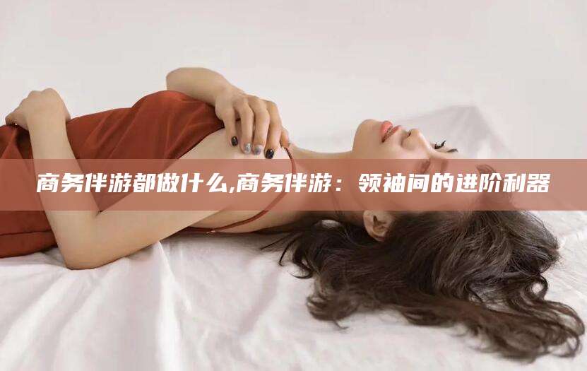 景德镇商务伴游都做什么,商务伴游：领袖间的进阶利器