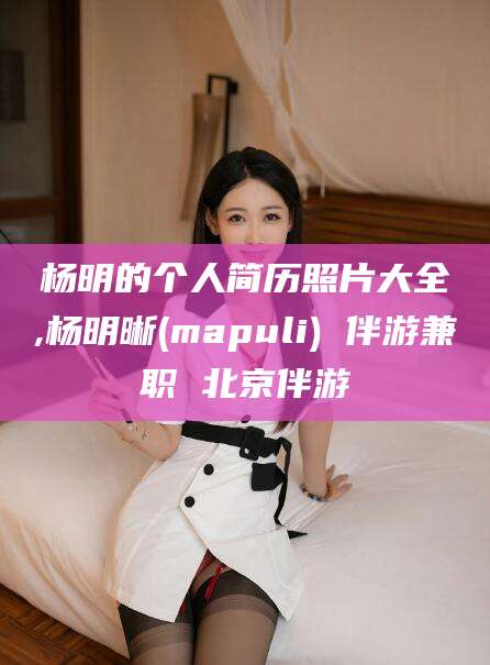 景德镇杨明的个人简历照片大全,杨明晰(mapuli) 伴游兼职 北京伴游