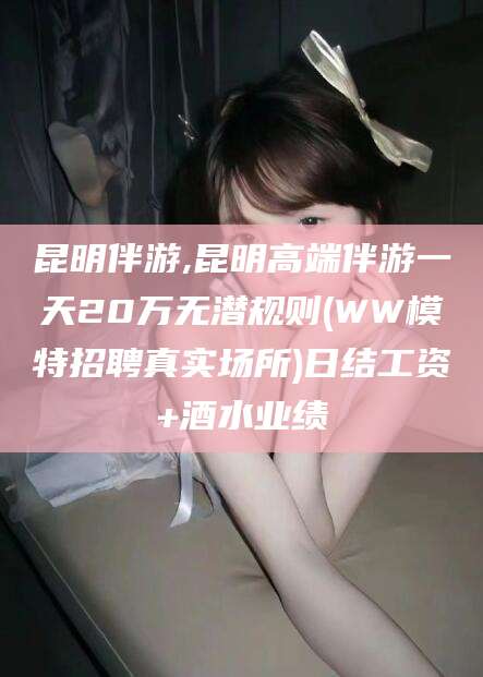 景德镇昆明伴游,昆明高端伴游一天20万无潜规则(WW模特招聘真实场所)日结工资+酒水业绩