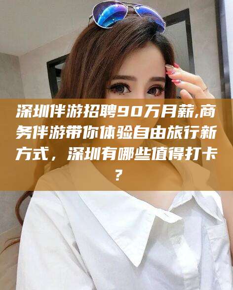 景德镇深圳伴游招聘90万月薪,商务伴游带你体验自由旅行新方式，深圳有哪些值得打卡？