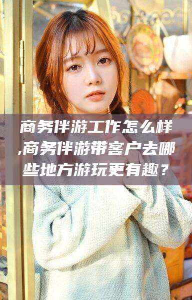 商务伴游工作怎么样,商务伴游带客户去哪些地方游玩更有趣?