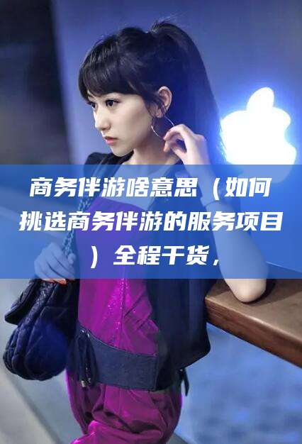景德镇商务伴游啥意思（如何挑选商务伴游的服务项目）全程干货，