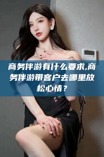 景德镇商务伴游有什么要求,商务伴游带客户去哪里放松心情？