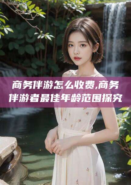 景德镇商务伴游怎么收费,商务伴游者最佳年龄范围探究