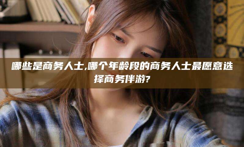 景德镇哪些是商务人士,哪个年龄段的商务人士最愿意选择商务伴游?