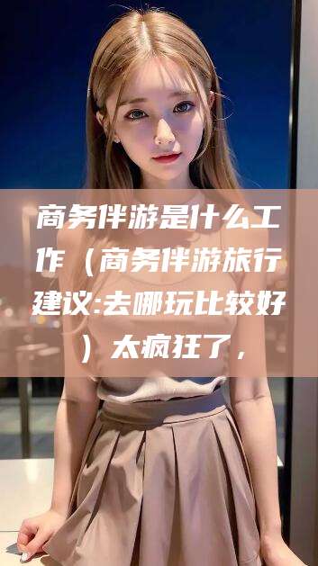 景德镇商务伴游是什么工作（商务伴游旅行建议:去哪玩比较好）太疯狂了，