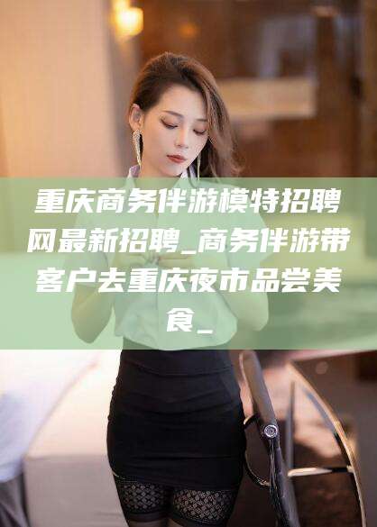 景德镇重庆商务伴游模特招聘网最新招聘_商务伴游带客户去重庆夜市品尝美食_